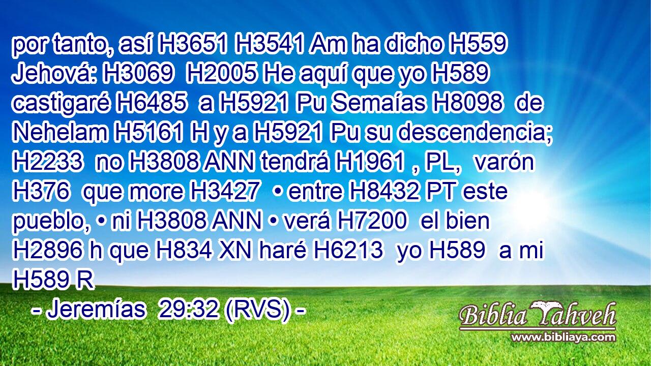 por tanto, así H3651 H3541 Am ha dicho H559  Jehová: H3069  H2005 He aquí que yo H589  castigaré H6485  a H5921 Pu Semaías H8098  de Nehelam H5161 H y a H5921 Pu su descendencia; H2233  no H3808 ANN tendrá H1961 , PL,  varón H376  que more H3427  • entre H8432 PT este pueblo, • ni H3808 ANN • verá H7200  el bien H2896 h que H834 XN haré H6213  yo H589  a mi H589 R