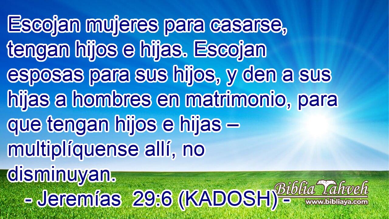  Escojan mujeres para casarse, tengan hijos e hijas. Escojan esposas para sus hijos, y den a sus hijas a hombres en matrimonio, para que tengan hijos e hijas – multiplíquense allí, no disminuyan. 