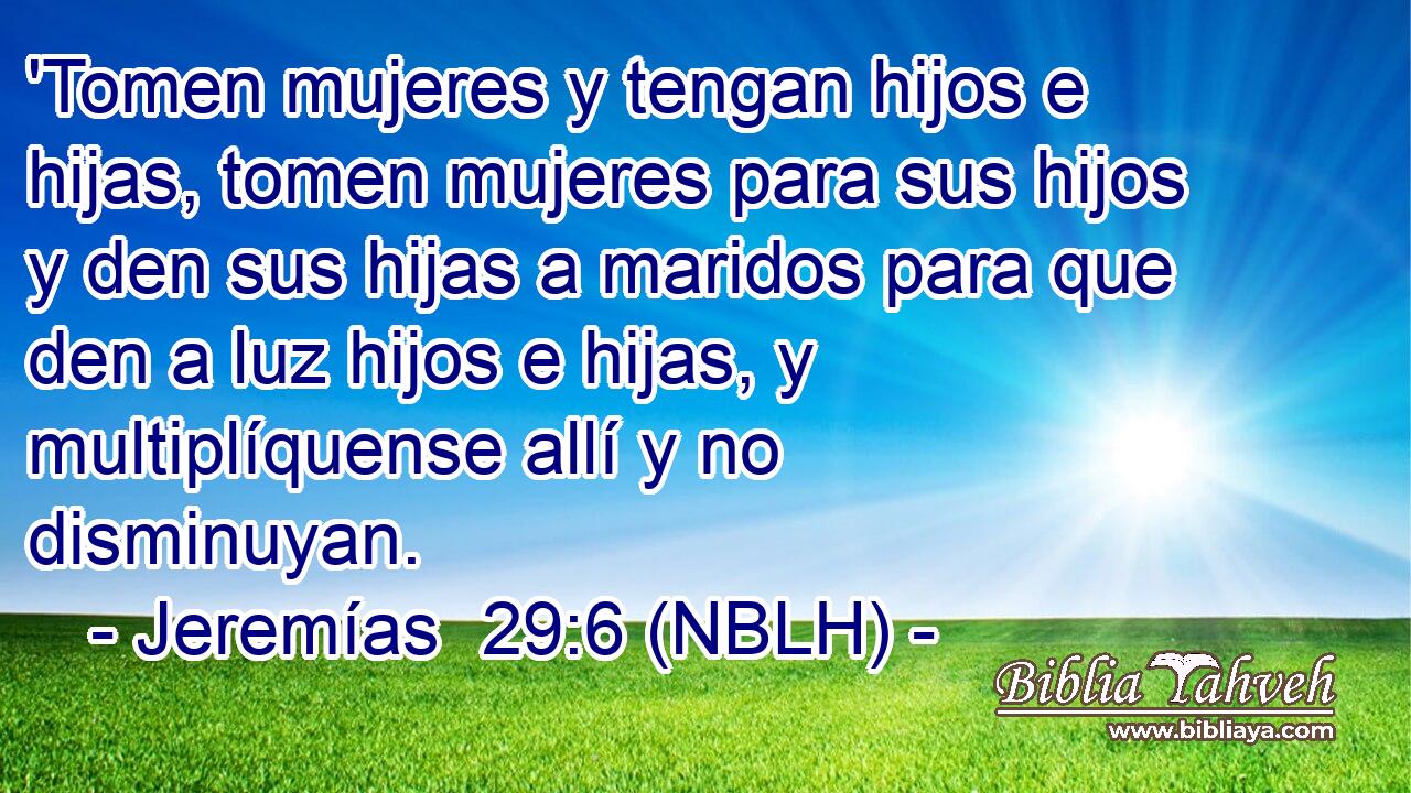  'Tomen mujeres y tengan hijos e hijas, tomen mujeres para sus hijos y den sus hijas a maridos para que den a luz hijos e hijas, y multiplíquense allí y no disminuyan. 