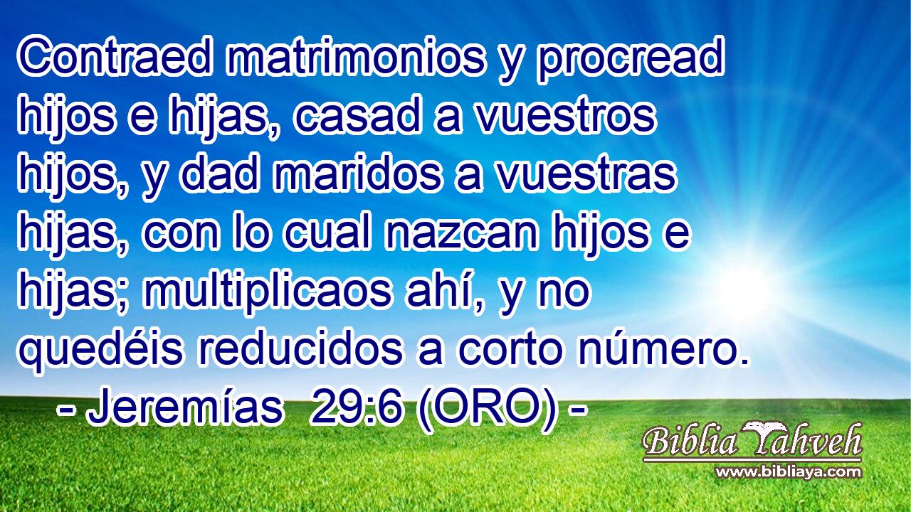  Contraed matrimonios y procread hijos e hijas, casad a vuestros hijos, y dad maridos a vuestras hijas, con lo cual nazcan hijos e hijas; multiplicaos ahí, y no quedéis reducidos a corto número. 