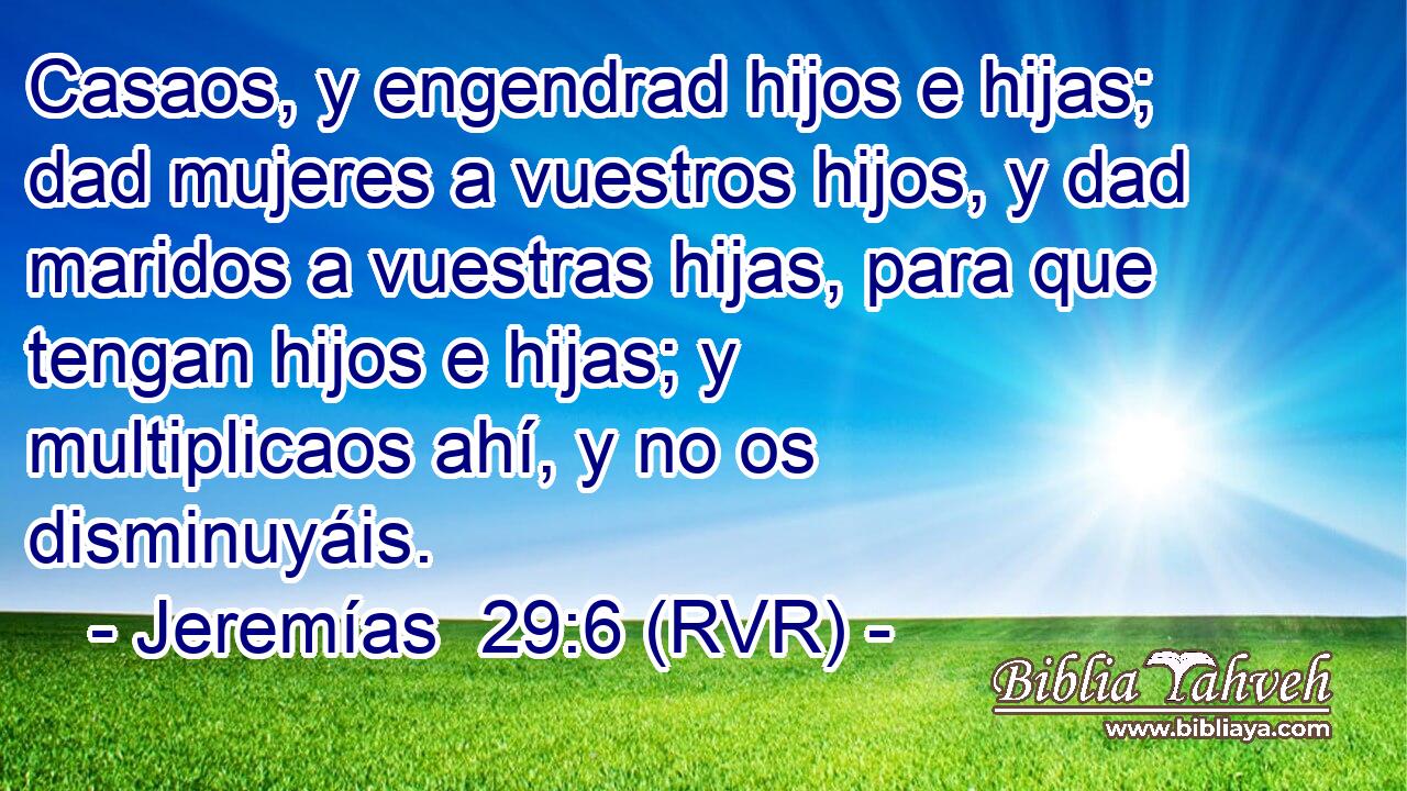 Casaos, y engendrad hijos e hijas; dad mujeres a vuestros hijos, y dad maridos a vuestras hijas, para que tengan hijos e hijas; y multiplicaos ahí, y no os disminuyáis.