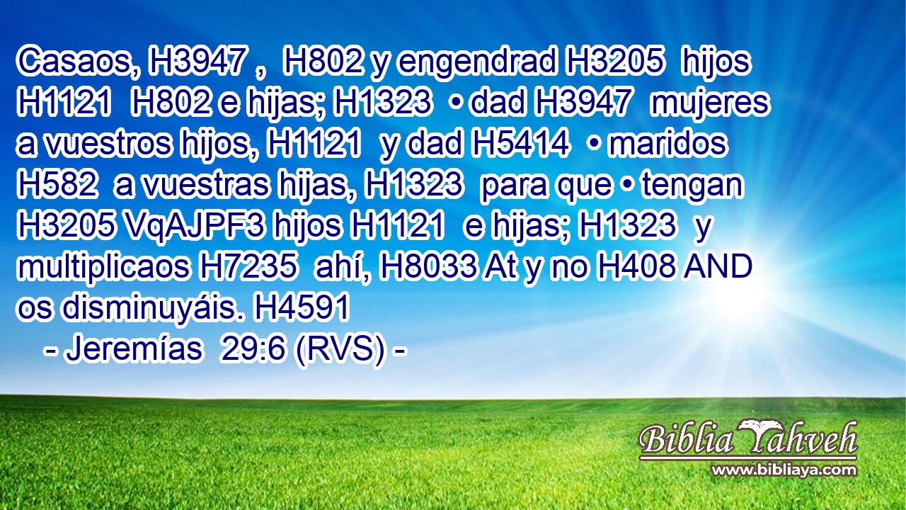 Casaos, H3947 ,  H802 y engendrad H3205  hijos H1121  H802 e hijas; H1323  • dad H3947  mujeres a vuestros hijos, H1121  y dad H5414  • maridos H582  a vuestras hijas, H1323  para que • tengan H3205 VqAJPF3 hijos H1121  e hijas; H1323  y multiplicaos H7235  ahí, H8033 At y no H408 AND os disminuyáis. H4591  