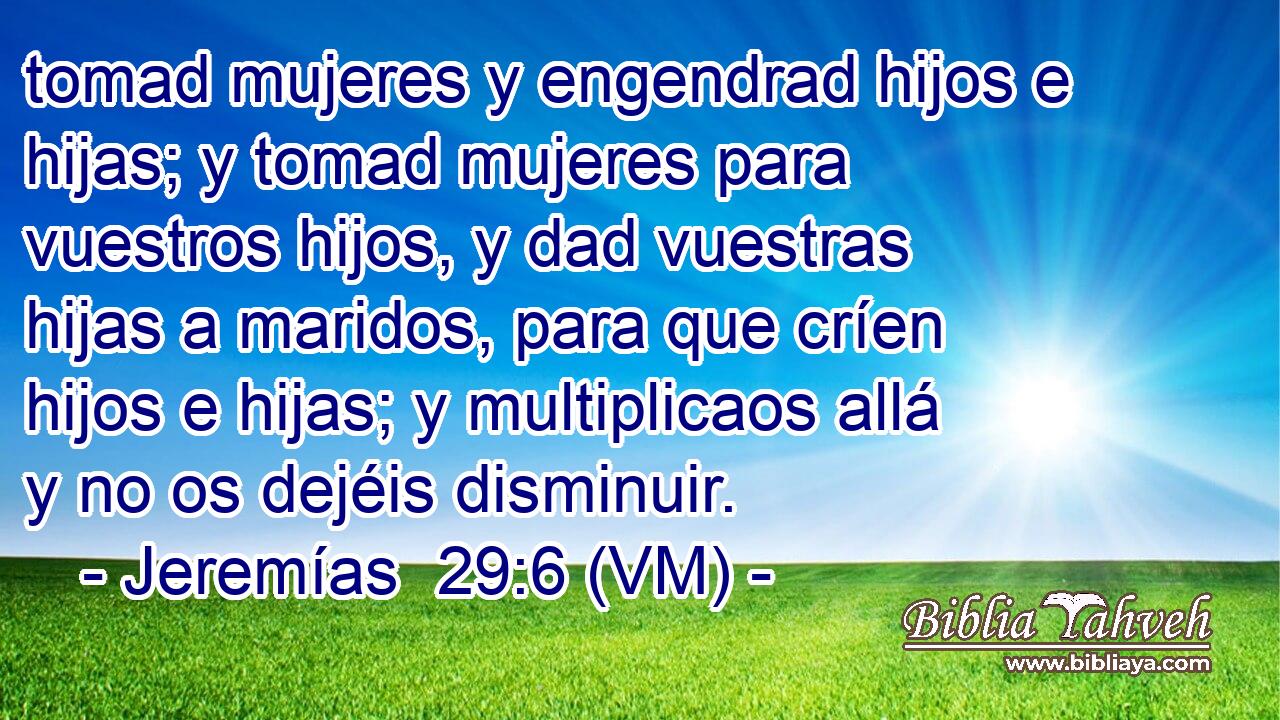  tomad mujeres y engendrad hijos e hijas; y tomad mujeres para vuestros hijos, y dad vuestras hijas a maridos, para que críen hijos e hijas; y multiplicaos allá y no os dejéis disminuir. 
