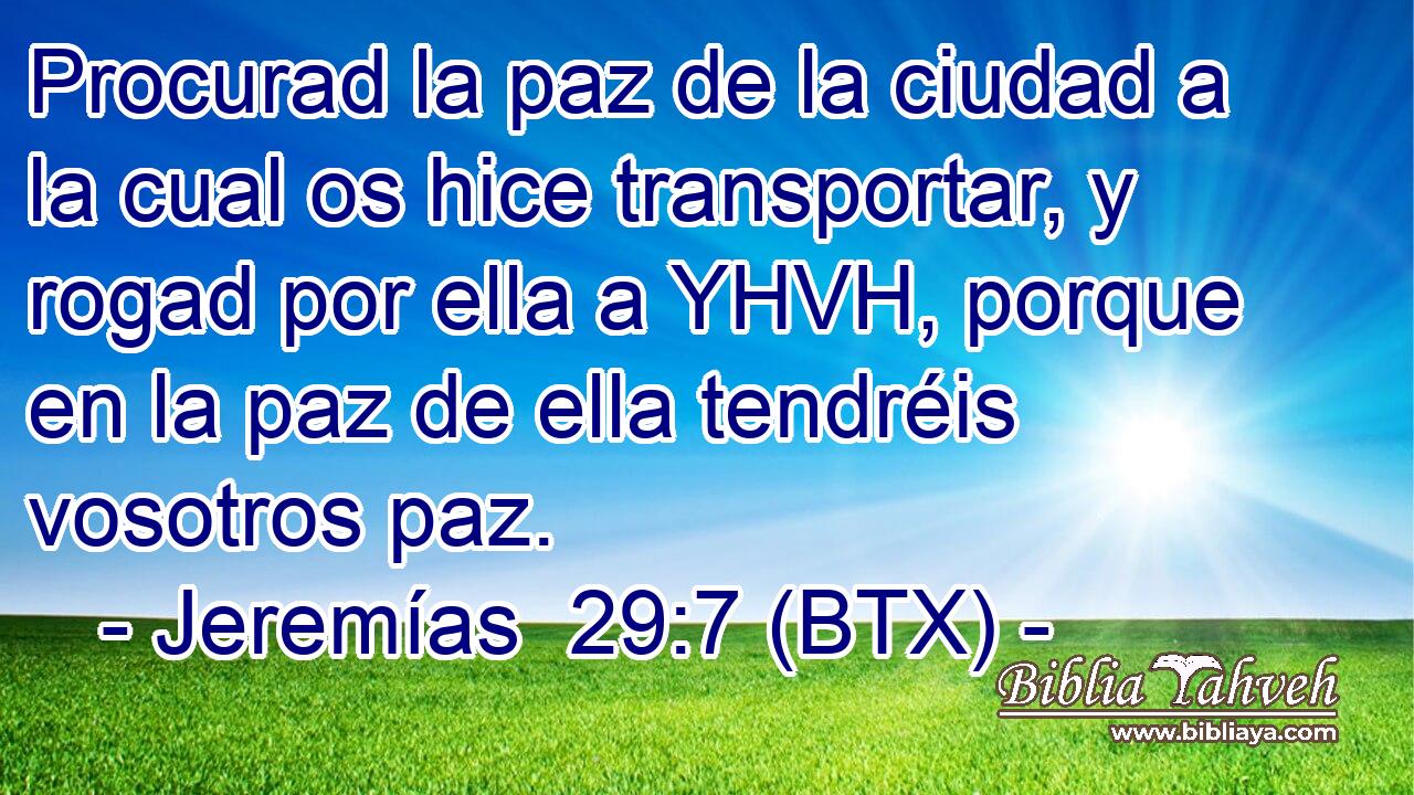 Procurad la paz de la ciudad a la cual os hice transportar, y rogad por ella a YHVH, porque en la paz de ella tendréis vosotros paz.
