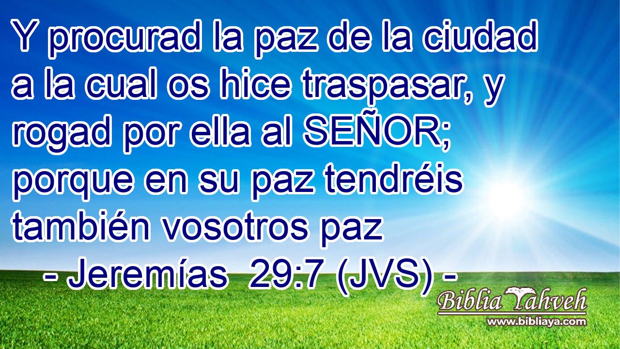 Y procurad la paz de la ciudad a la cual os hice traspasar, y rogad por ella al SEÑOR; porque en su paz tendréis también vosotros paz