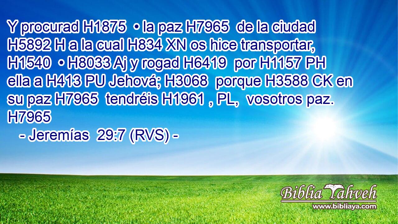 Y procurad H1875  • la paz H7965  de la ciudad H5892 H a la cual H834 XN os hice transportar, H1540  • H8033 Aj y rogad H6419  por H1157 PH ella a H413 PU Jehová; H3068  porque H3588 CK en su paz H7965  tendréis H1961 , PL,  vosotros paz. H7965  