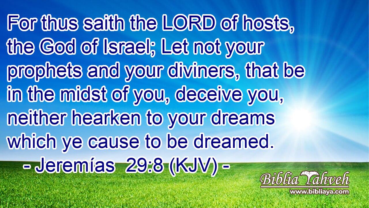 For thus saith the LORD of hosts, the God of Israel; Let not your prophets and your diviners, that be in the midst of you, deceive you, neither hearken to your dreams which ye cause to be dreamed.
