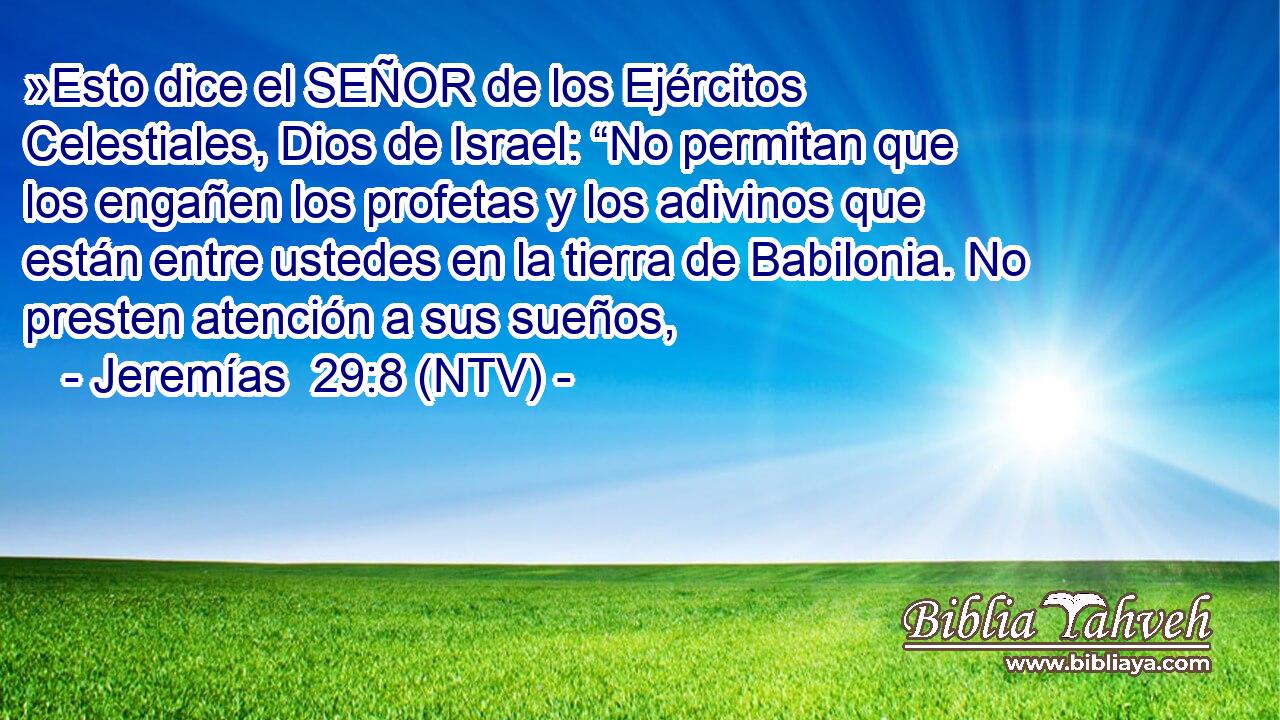 »Esto dice el SEÑOR de los Ejércitos Celestiales, Dios de Israel: “No permitan que los engañen los profetas y los adivinos que están entre ustedes en la tierra de Babilonia. No presten atención a sus sueños,
