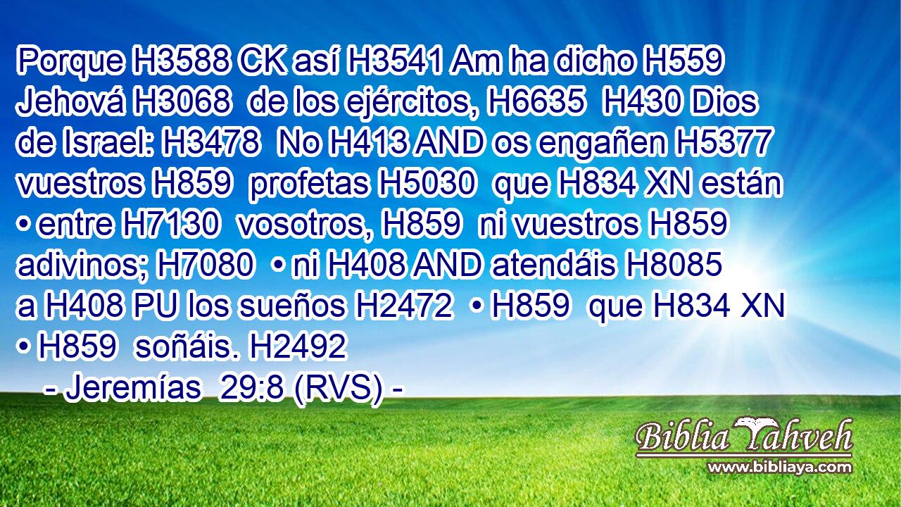 Porque H3588 CK así H3541 Am ha dicho H559  Jehová H3068  de los ejércitos, H6635  H430 Dios de Israel: H3478  No H413 AND os engañen H5377  vuestros H859  profetas H5030  que H834 XN están • entre H7130  vosotros, H859  ni vuestros H859  adivinos; H7080  • ni H408 AND atendáis H8085  a H408 PU los sueños H2472  • H859  que H834 XN • H859  soñáis. H2492  