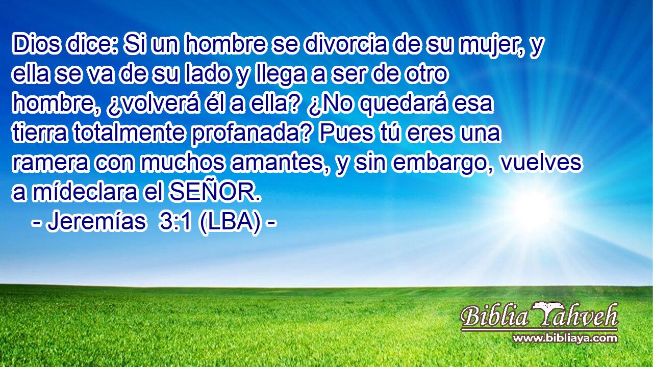 Dios dice: Si un hombre se divorcia de su mujer, y ella se va de su lado y llega a ser de otro hombre, ¿volverá él a ella? ¿No quedará esa tierra totalmente profanada? Pues tú eres una ramera con muchos amantes, y sin embargo, vuelves a mídeclara el SEÑOR.