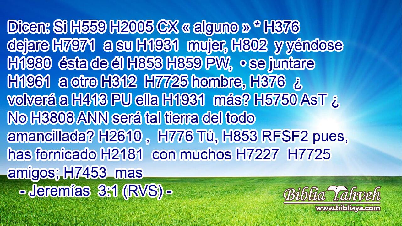 Dicen: Si H559 H2005 CX « alguno » * H376  dejare H7971  a su H1931  mujer, H802  y yéndose H1980  ésta de él H853 H859 PW,  • se juntare H1961  a otro H312  H7725 hombre, H376  ¿ volverá a H413 PU ella H1931  más? H5750 AsT ¿ No H3808 ANN será tal tierra del todo amancillada? H2610 ,  H776 Tú, H853 RFSF2 pues, has fornicado H2181  con muchos H7227  H7725 amigos; H7453  mas