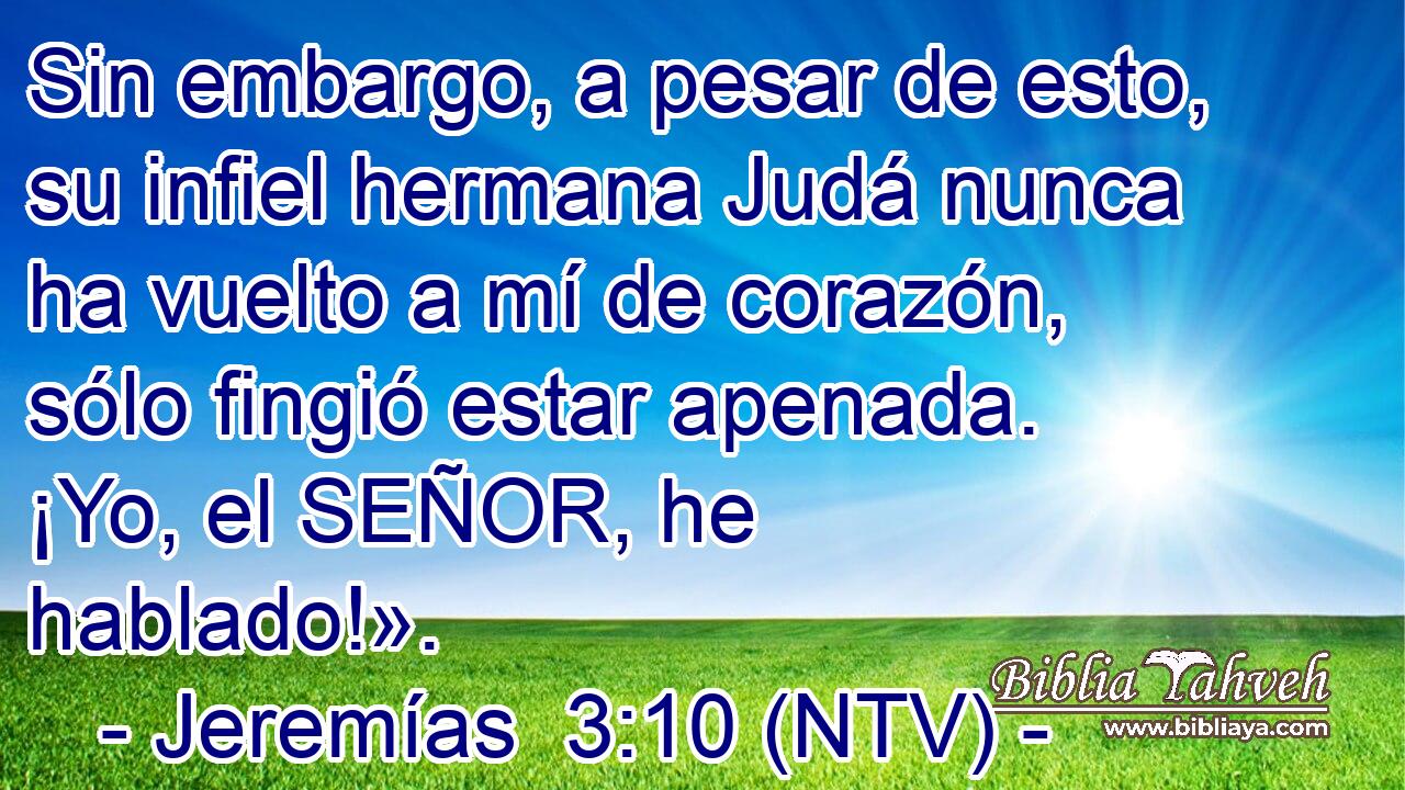 Sin embargo, a pesar de esto, su infiel hermana Judá nunca ha vuelto a mí de corazón, sólo fingió estar apenada. ¡Yo, el SEÑOR, he hablado!».