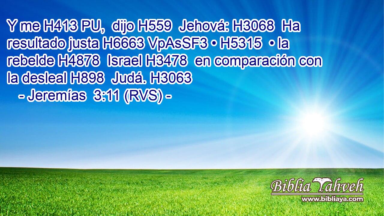 Y me H413 PU,  dijo H559  Jehová: H3068  Ha resultado justa H6663 VpAsSF3 • H5315  • la rebelde H4878  Israel H3478  en comparación con la desleal H898  Judá. H3063  