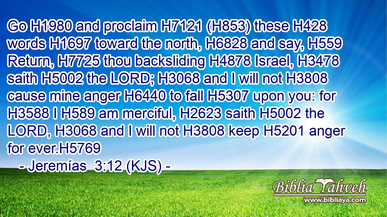 Go H1980 and proclaim H7121 (H853) these H428 words H1697 toward the north, H6828 and say, H559 Return, H7725 thou backsliding H4878 Israel, H3478 saith H5002 the LORD; H3068 and I will not H3808 cause mine anger H6440 to fall H5307 upon you: for H3588 I H589 am merciful, H2623 saith H5002 the LORD, H3068 and I will not H3808 keep H5201 anger for ever.H5769
