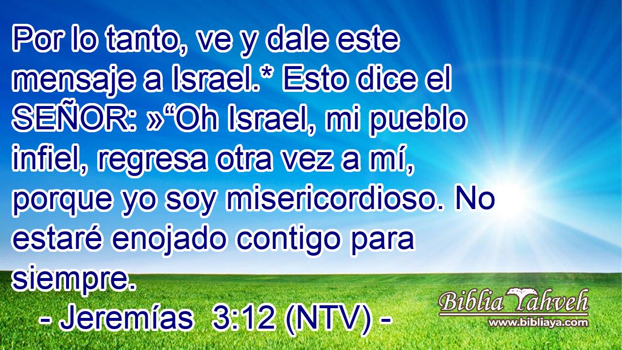 Por lo tanto, ve y dale este mensaje a Israel.* Esto dice el SEÑOR: »“Oh Israel, mi pueblo infiel, regresa otra vez a mí, porque yo soy misericordioso. No estaré enojado contigo para siempre.