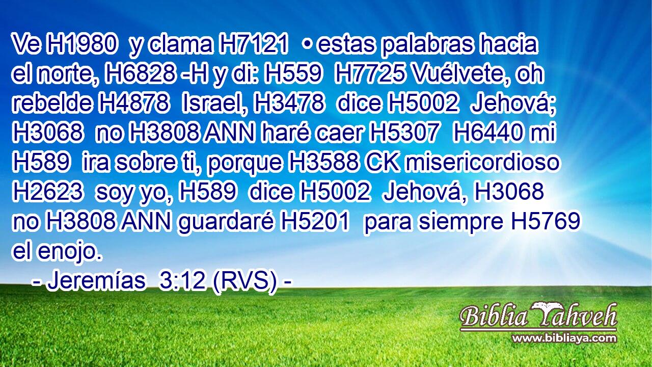 Ve H1980  y clama H7121  • estas palabras hacia el norte, H6828 -H y di: H559  H7725 Vuélvete, oh rebelde H4878  Israel, H3478  dice H5002  Jehová; H3068  no H3808 ANN haré caer H5307  H6440 mi H589  ira sobre ti, porque H3588 CK misericordioso H2623  soy yo, H589  dice H5002  Jehová, H3068  no H3808 ANN guardaré H5201  para siempre H5769  el enojo. 