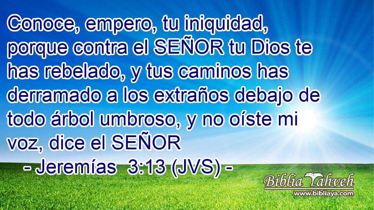 Conoce, empero, tu iniquidad, porque contra el SEÑOR tu Dios te has rebelado, y tus caminos has derramado a los extraños debajo de todo árbol umbroso, y no oíste mi voz, dice el SEÑOR