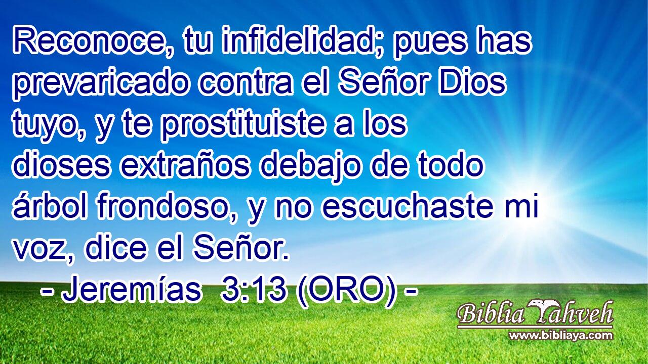  Reconoce, tu infidelidad; pues has prevaricado contra el Señor Dios tuyo, y te prostituiste a los dioses extraños debajo de todo árbol frondoso, y no escuchaste mi voz, dice el Señor. 