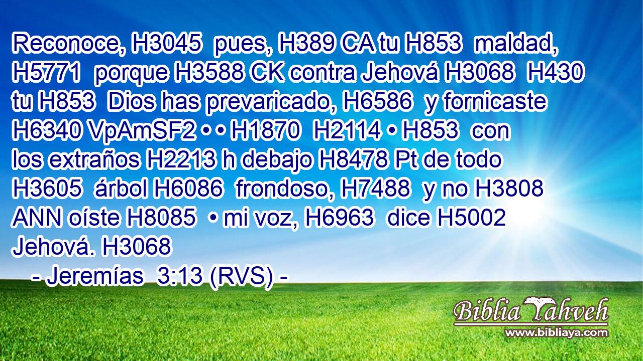 Reconoce, H3045  pues, H389 CA tu H853  maldad, H5771  porque H3588 CK contra Jehová H3068  H430 tu H853  Dios has prevaricado, H6586  y fornicaste H6340 VpAmSF2 • • H1870  H2114 • H853  con los extraños H2213 h debajo H8478 Pt de todo H3605  árbol H6086  frondoso, H7488  y no H3808 ANN oíste H8085  • mi voz, H6963  dice H5002  Jehová. H3068  