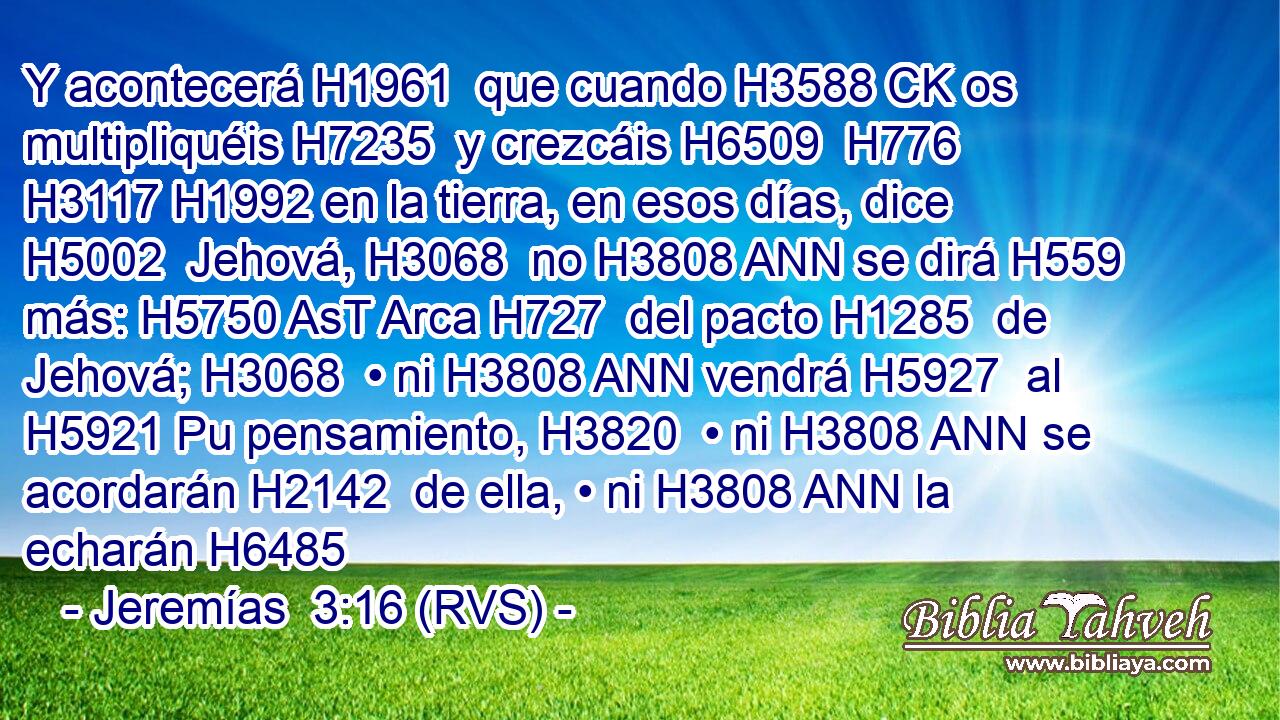 Y acontecerá H1961  que cuando H3588 CK os multipliquéis H7235  y crezcáis H6509  H776 H3117 H1992 en la tierra, en esos días, dice H5002  Jehová, H3068  no H3808 ANN se dirá H559  más: H5750 AsT Arca H727  del pacto H1285  de Jehová; H3068  • ni H3808 ANN vendrá H5927  al H5921 Pu pensamiento, H3820  • ni H3808 ANN se acordarán H2142  de ella, • ni H3808 ANN la echarán H6485 