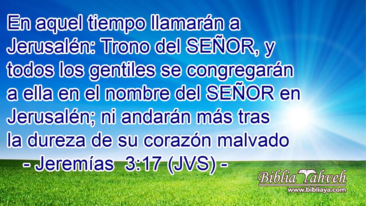 En aquel tiempo llamarán a Jerusalén: Trono del SEÑOR, y todos los gentiles se congregarán a ella en el nombre del SEÑOR en Jerusalén; ni andarán más tras la dureza de su corazón malvado