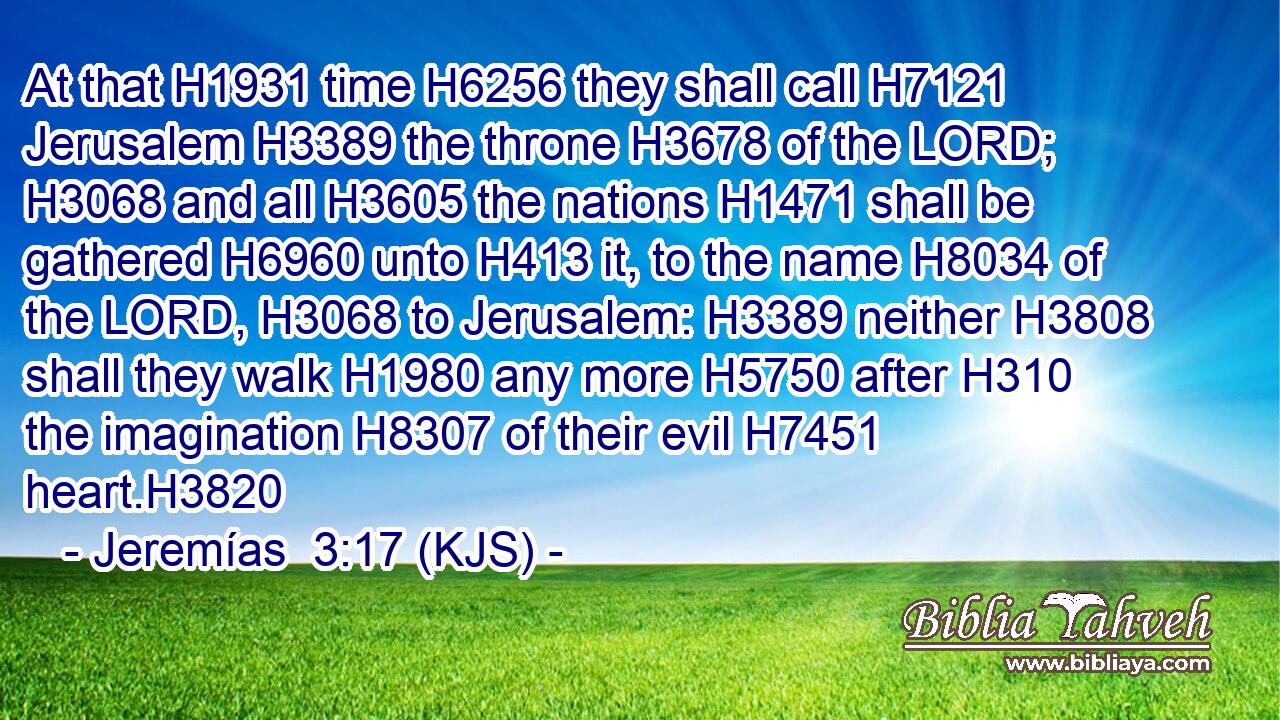 At that H1931 time H6256 they shall call H7121 Jerusalem H3389 the throne H3678 of the LORD; H3068 and all H3605 the nations H1471 shall be gathered H6960 unto H413 it, to the name H8034 of the LORD, H3068 to Jerusalem: H3389 neither H3808 shall they walk H1980 any more H5750 after H310 the imagination H8307 of their evil H7451 heart.H3820