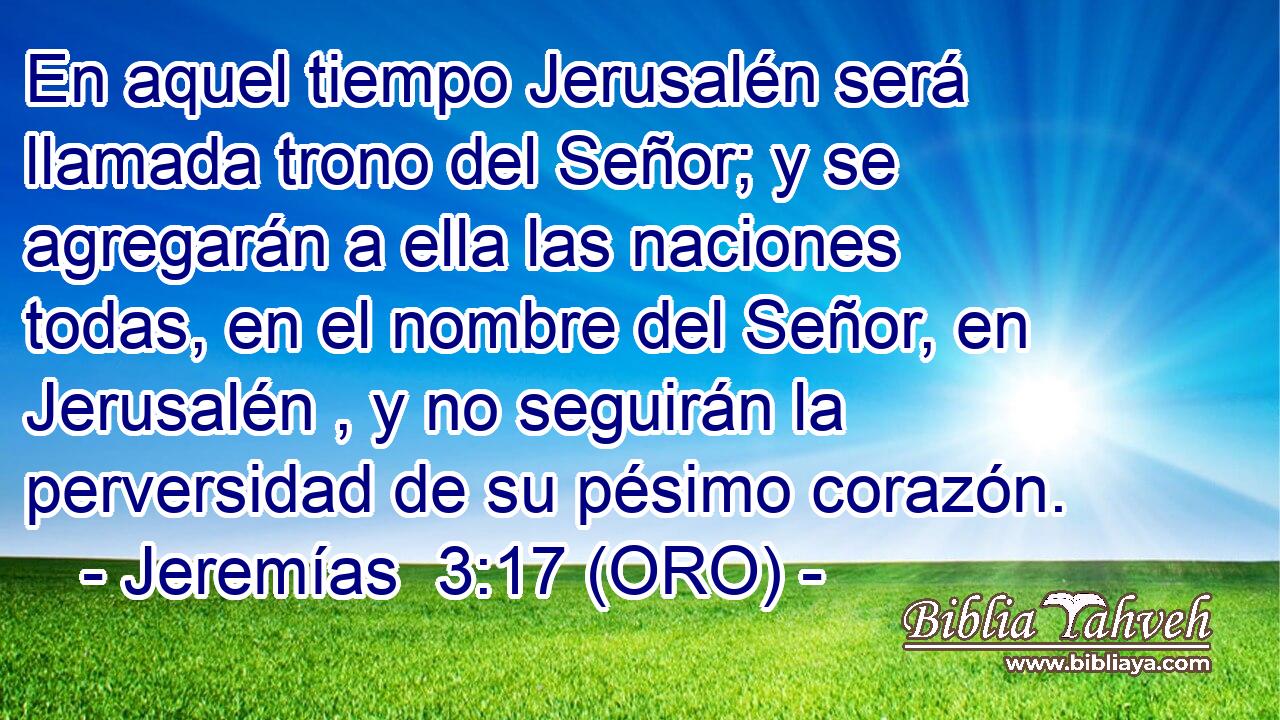  En aquel tiempo Jerusalén será llamada trono del Señor; y se agregarán a ella las naciones todas, en el nombre del Señor, en Jerusalén , y no seguirán la perversidad de su pésimo corazón. 