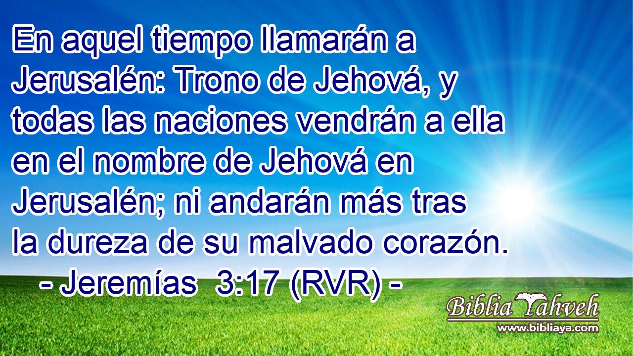 En aquel tiempo llamarán a Jerusalén: Trono de Jehová, y todas las naciones vendrán a ella en el nombre de Jehová en Jerusalén; ni andarán más tras la dureza de su malvado corazón.