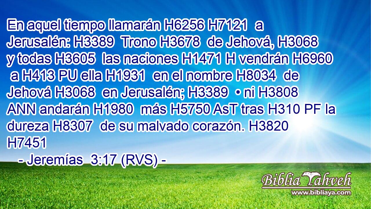 En aquel tiempo llamarán H6256 H7121  a Jerusalén: H3389  Trono H3678  de Jehová, H3068  y todas H3605  las naciones H1471 H vendrán H6960  a H413 PU ella H1931  en el nombre H8034  de Jehová H3068  en Jerusalén; H3389  • ni H3808 ANN andarán H1980  más H5750 AsT tras H310 PF la dureza H8307  de su malvado corazón. H3820  H7451 