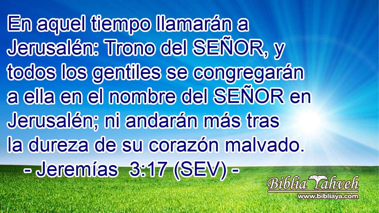 En aquel tiempo llamarán a Jerusalén: Trono del SEÑOR, y todos los gentiles se congregarán a ella en el nombre del SEÑOR en Jerusalén; ni andarán más tras la dureza de su corazón malvado.