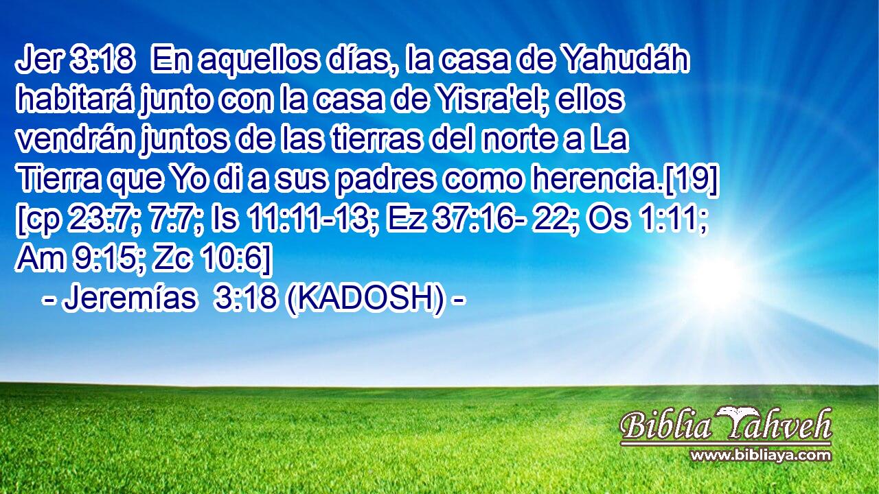  En aquellos días, la casa de Yahudáh habitará junto con la casa de Yisra'el; ellos vendrán juntos de las tierras del norte a La Tierra que Yo di a sus padres como herencia.[19] [cp 23:7; 7:7; Is 11:11-13; Ez 37:16- 22; Os 1:11; Am 9:15; Zc 10:6] 