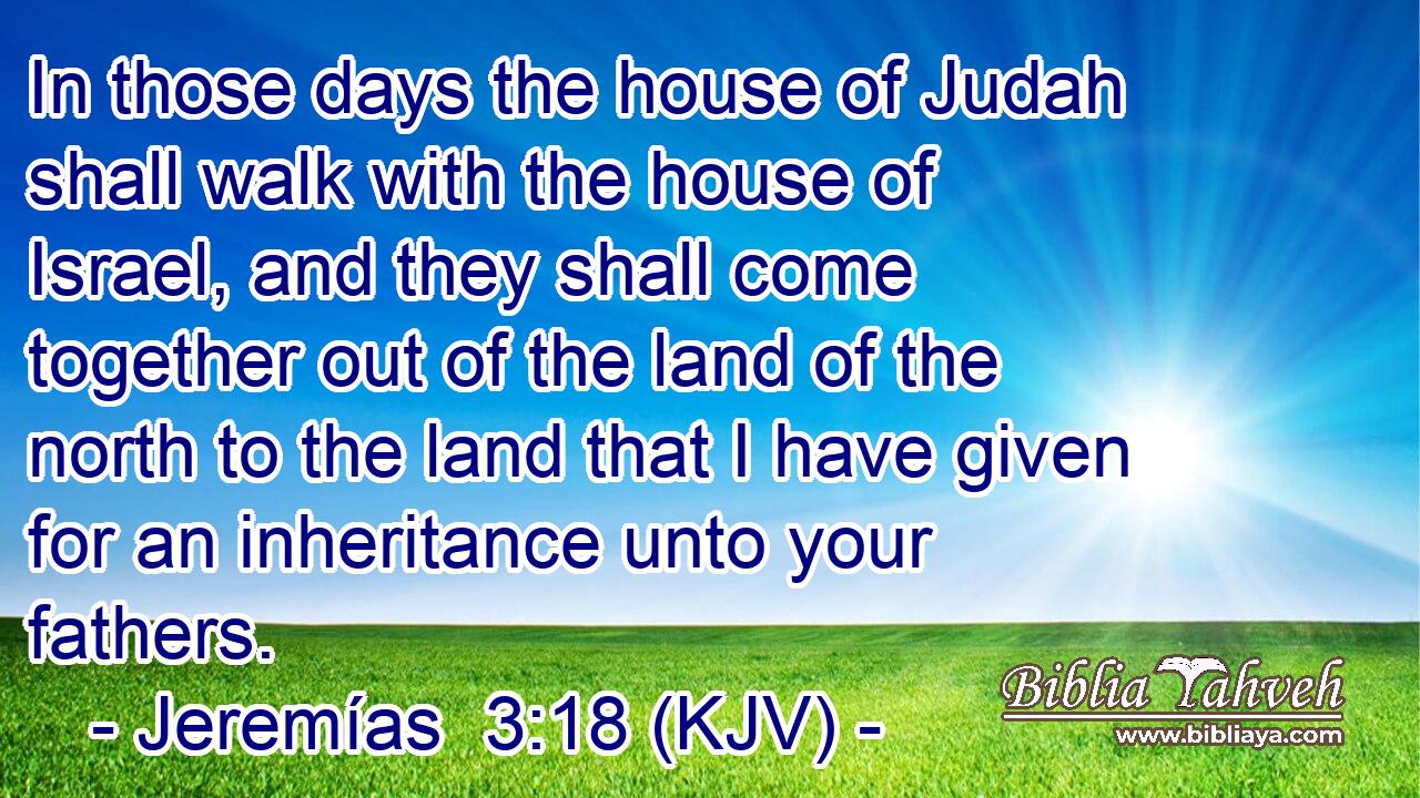 In those days the house of Judah shall walk with the house of Israel, and they shall come together out of the land of the north to the land that I have given for an inheritance unto your fathers.