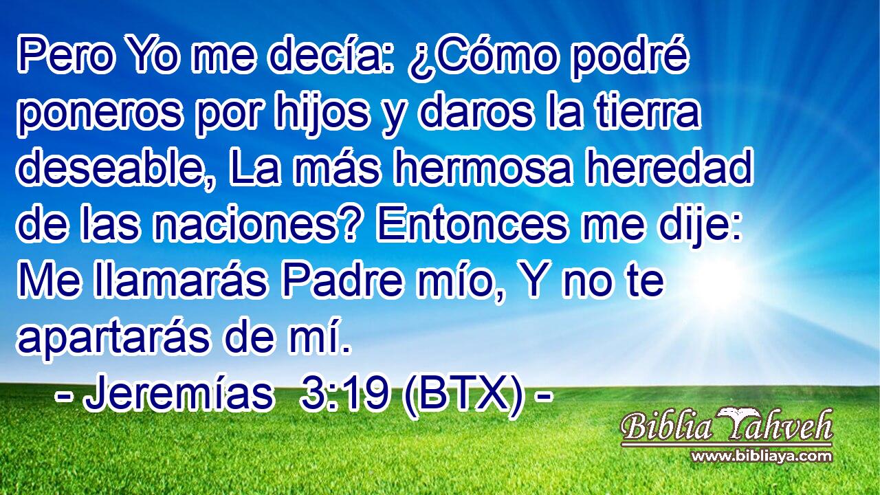 Pero Yo me decía: ¿Cómo podré poneros por hijos y daros la tierra deseable, La más hermosa heredad de las naciones? Entonces me dije: Me llamarás Padre mío, Y no te apartarás de mí.
