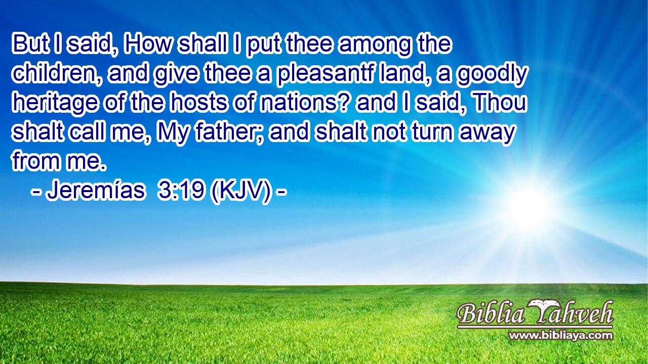 But I said, How shall I put thee among the children, and give thee a pleasantf land, a goodly heritage of the hosts of nations? and I said, Thou shalt call me, My father; and shalt not turn away from me.