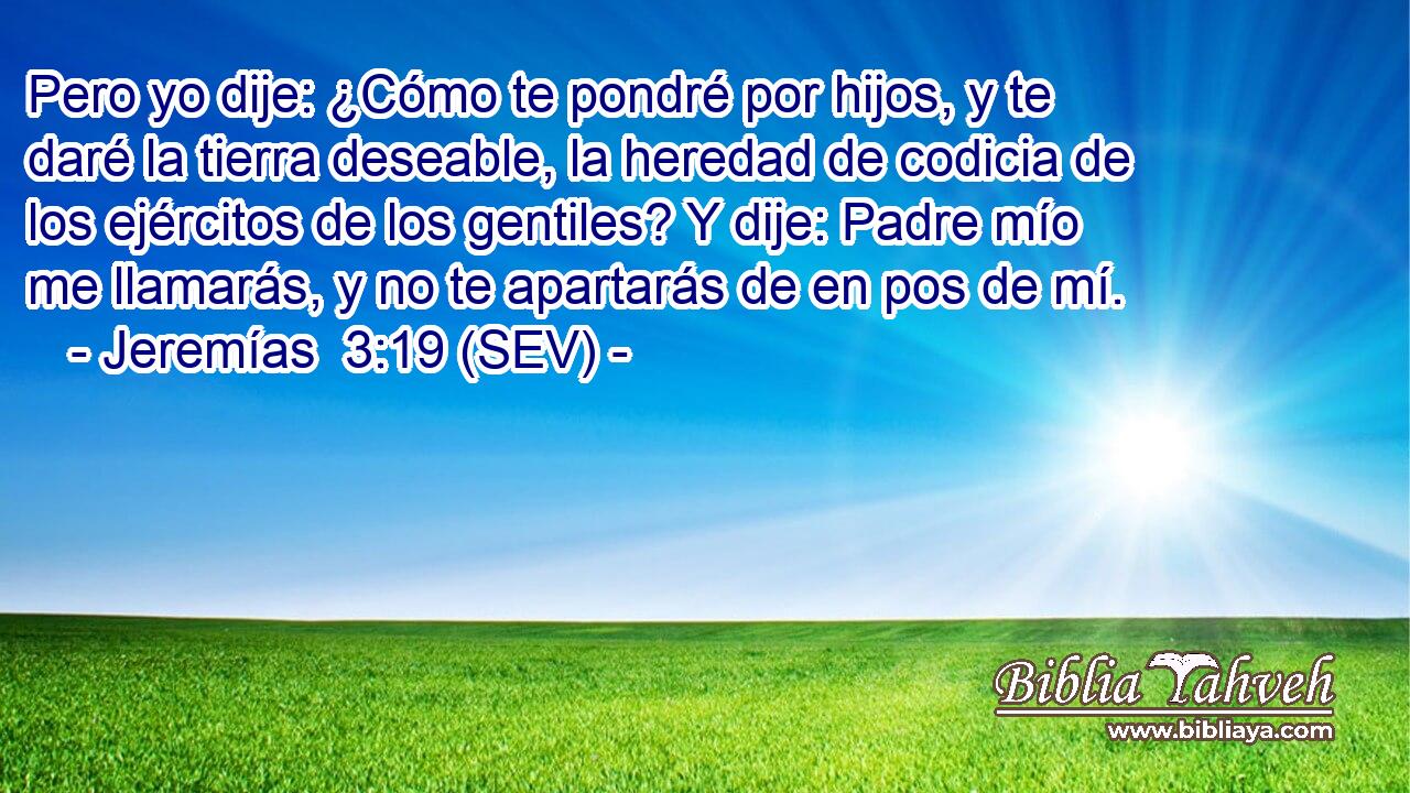 Pero yo dije: ¿Cómo te pondré por hijos, y te daré la tierra deseable, la heredad de codicia de los ejércitos de los gentiles? Y dije: Padre mío me llamarás, y no te apartarás de en pos de mí.