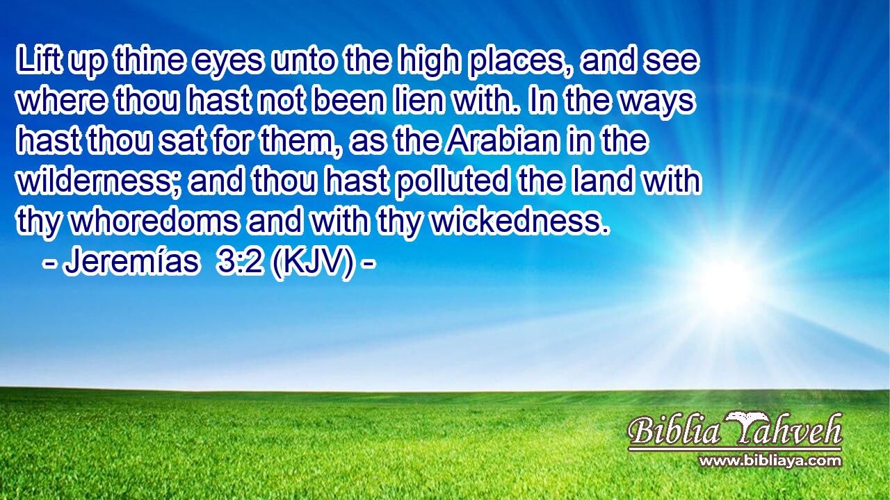 Lift up thine eyes unto the high places, and see where thou hast not been lien with. In the ways hast thou sat for them, as the Arabian in the wilderness; and thou hast polluted the land with thy whoredoms and with thy wickedness.