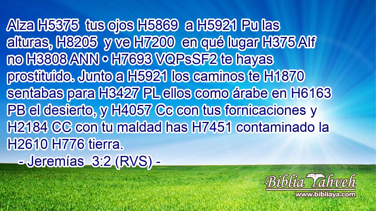 Alza H5375  tus ojos H5869  a H5921 Pu las alturas, H8205  y ve H7200  en qué lugar H375 AIf no H3808 ANN • H7693 VQPsSF2 te hayas prostituido. Junto a H5921 los caminos te H1870 sentabas para H3427 PL ellos como árabe en H6163 PB el desierto, y H4057 Cc con tus fornicaciones y H2184 CC con tu maldad has H7451 contaminado la H2610 H776 tierra. 