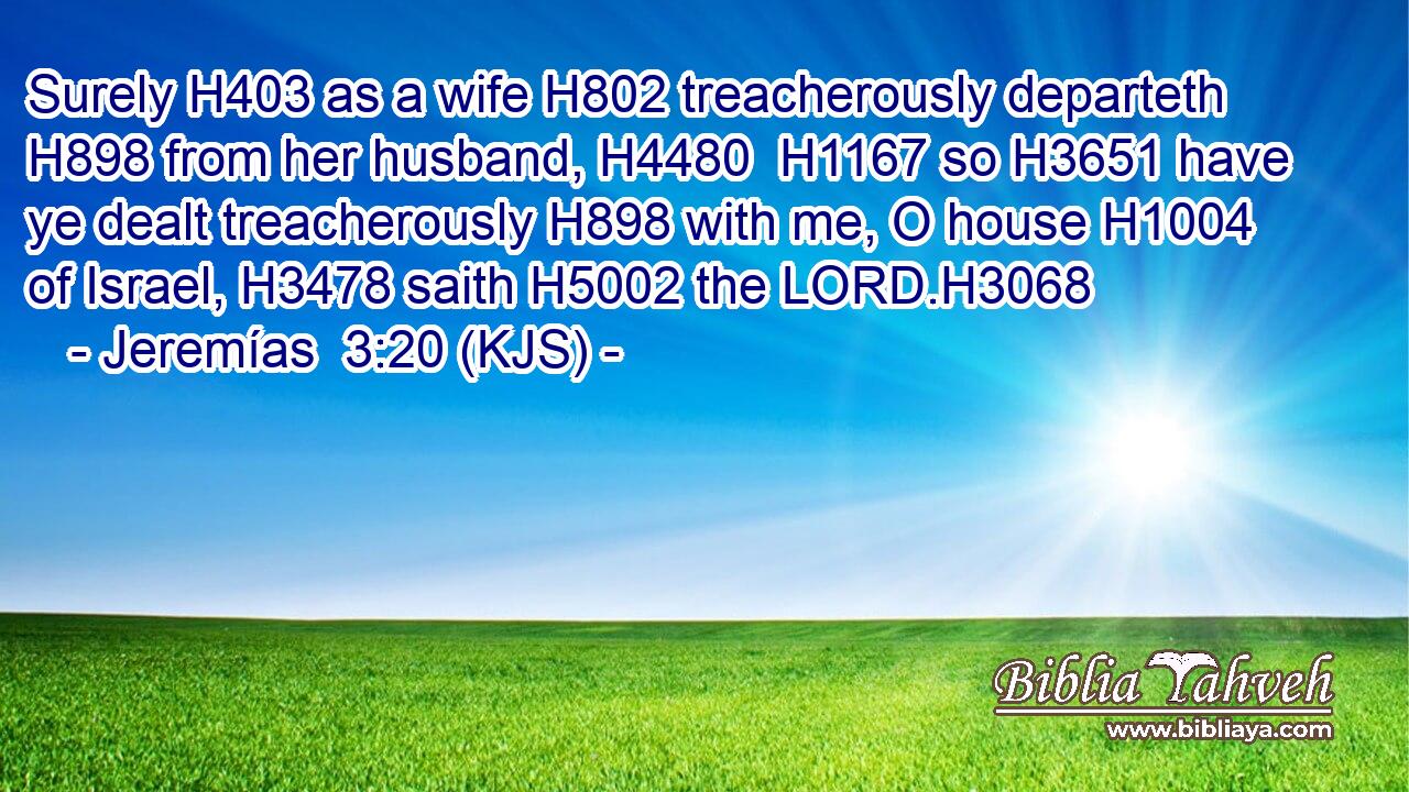 Surely H403 as a wife H802 treacherously departeth H898 from her husband, H4480  H1167 so H3651 have ye dealt treacherously H898 with me, O house H1004 of Israel, H3478 saith H5002 the LORD.H3068