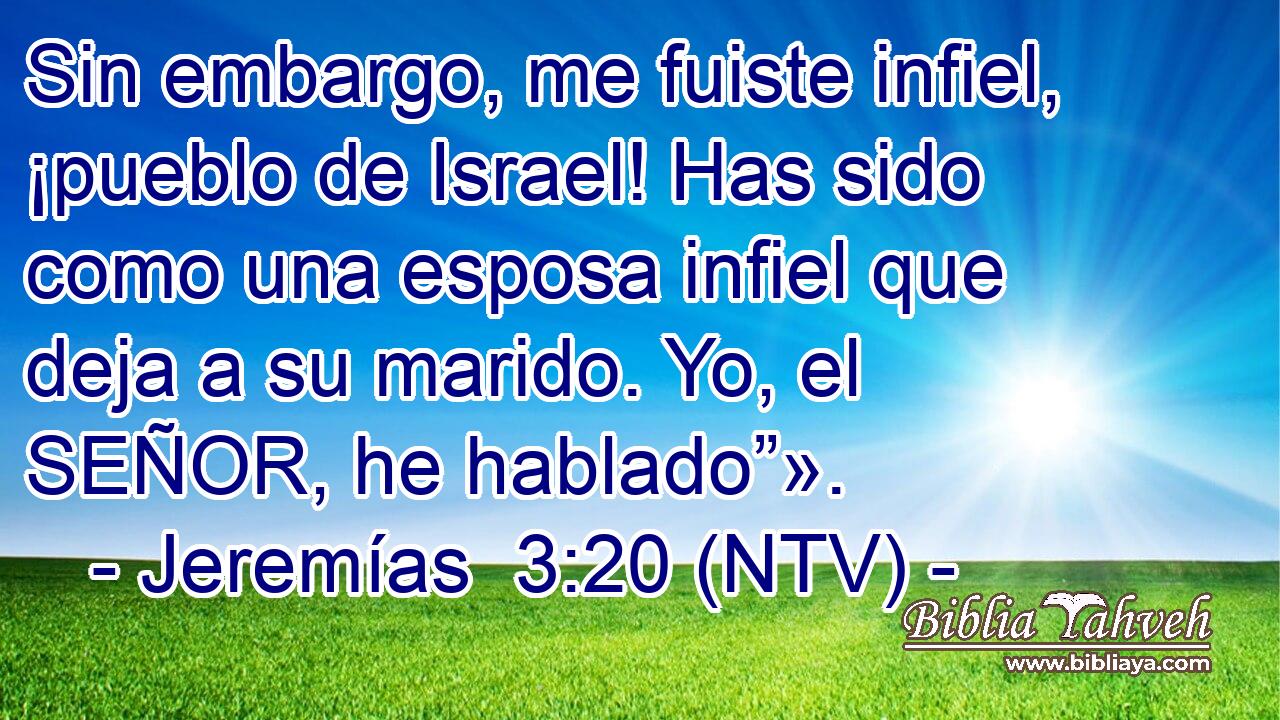 Sin embargo, me fuiste infiel, ¡pueblo de Israel! Has sido como una esposa infiel que deja a su marido. Yo, el SEÑOR, he hablado”».