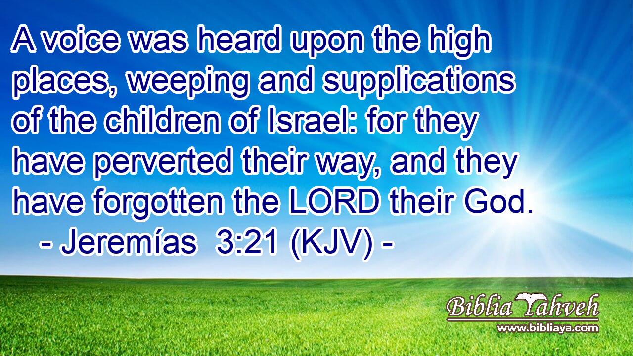 A voice was heard upon the high places, weeping and supplications of the children of Israel: for they have perverted their way, and they have forgotten the LORD their God.