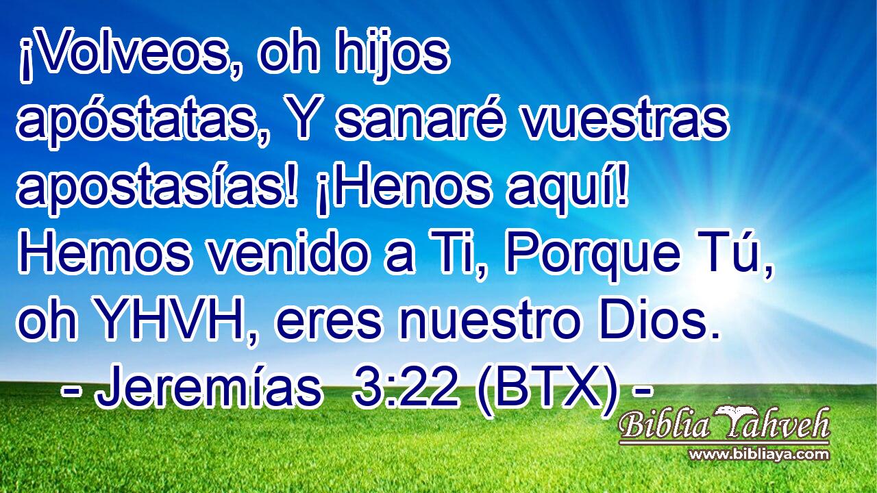 ¡Volveos, oh hijos apóstatas, Y sanaré vuestras apostasías! ¡Henos aquí! Hemos venido a Ti, Porque Tú, oh YHVH, eres nuestro Dios.