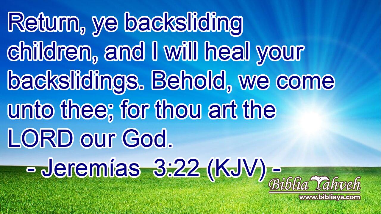 Return, ye backsliding children, and I will heal your backslidings. Behold, we come unto thee; for thou art the LORD our God.