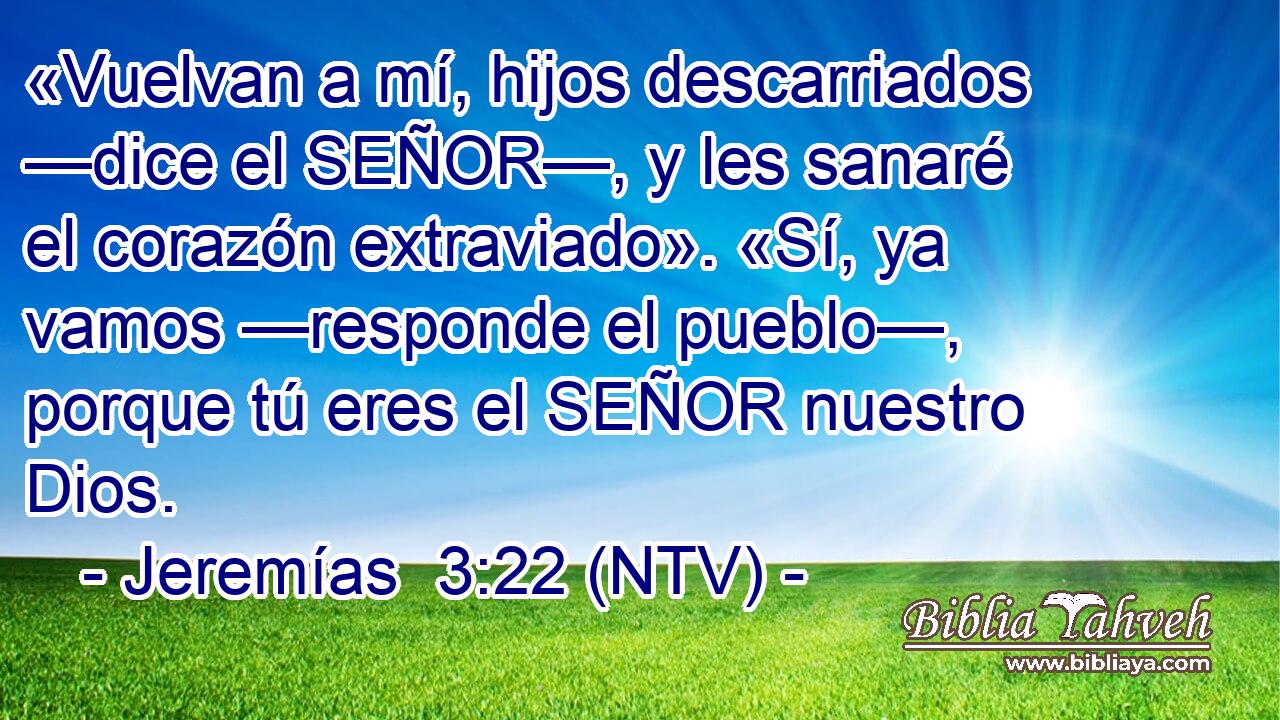 «Vuelvan a mí, hijos descarriados —dice el SEÑOR—, y les sanaré el corazón extraviado». «Sí, ya vamos —responde el pueblo—, porque tú eres el SEÑOR nuestro Dios.