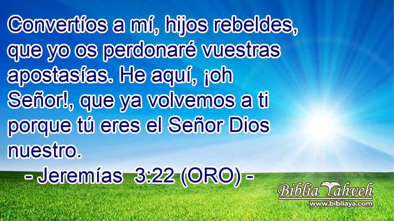  Convertíos a mí, hijos rebeldes, que yo os perdonaré vuestras apostasías. He aquí, ¡oh Señor!, que ya volvemos a ti porque tú eres el Señor Dios nuestro. 