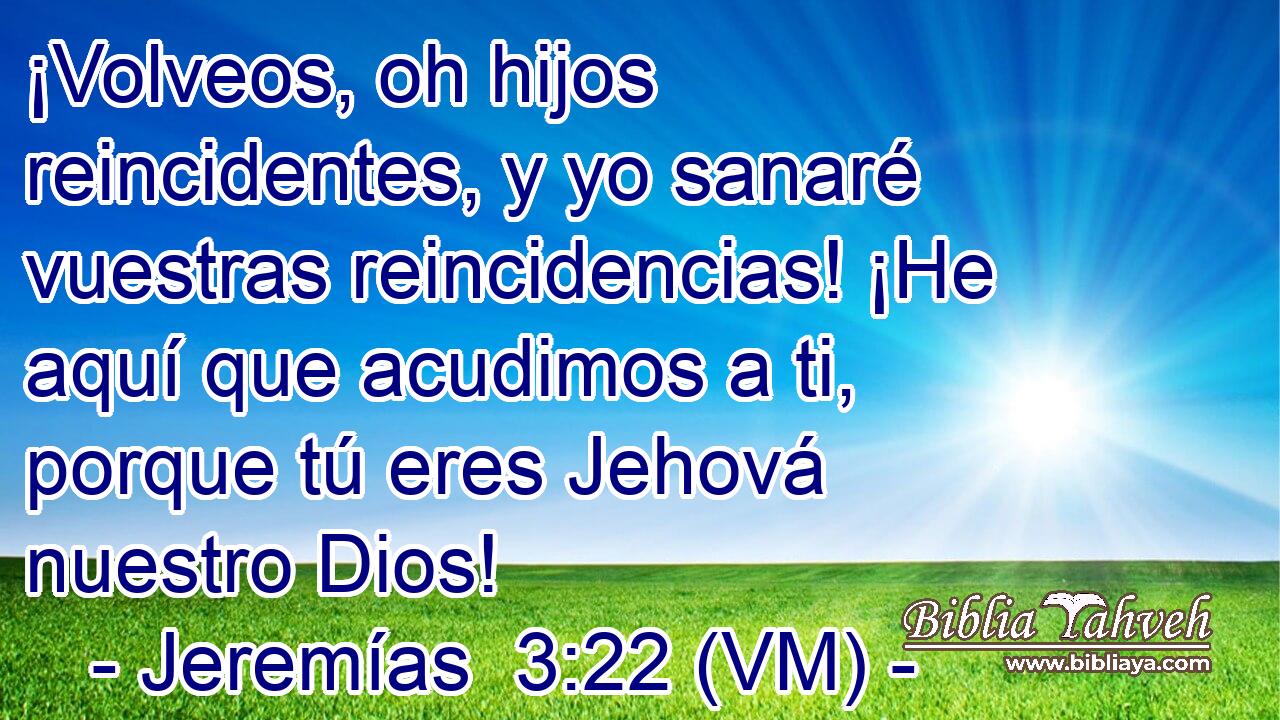  ¡Volveos, oh hijos reincidentes, y yo sanaré vuestras reincidencias! ¡He aquí que acudimos a ti, porque tú eres Jehová nuestro Dios! 