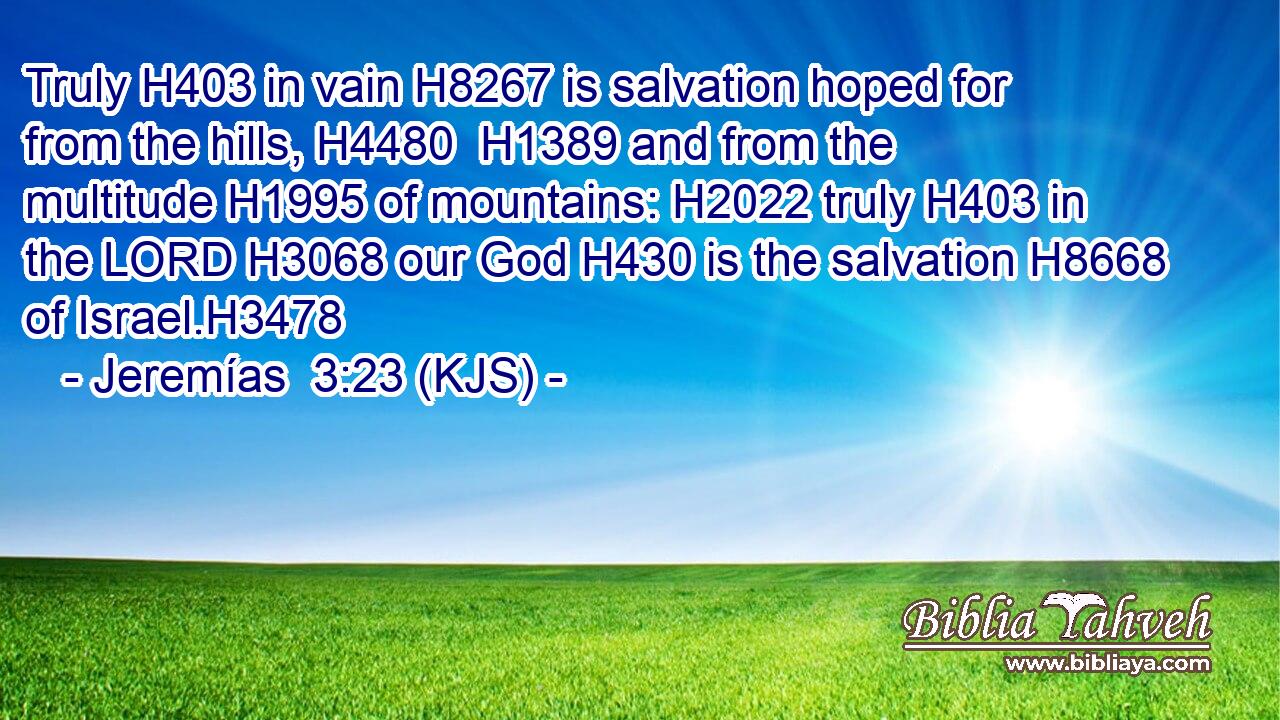 Truly H403 in vain H8267 is salvation hoped for from the hills, H4480  H1389 and from the multitude H1995 of mountains: H2022 truly H403 in the LORD H3068 our God H430 is the salvation H8668 of Israel.H3478
