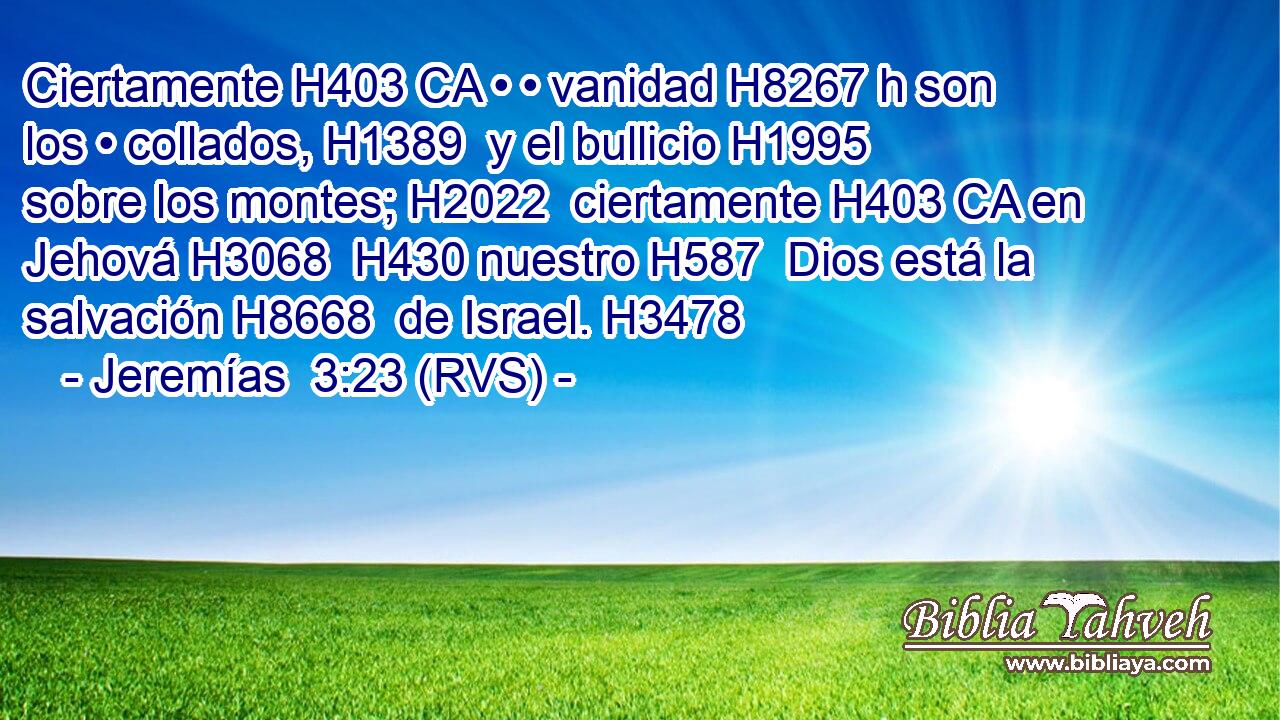 Ciertamente H403 CA • • vanidad H8267 h son los • collados, H1389  y el bullicio H1995  sobre los montes; H2022  ciertamente H403 CA en Jehová H3068  H430 nuestro H587  Dios está la salvación H8668  de Israel. H3478  