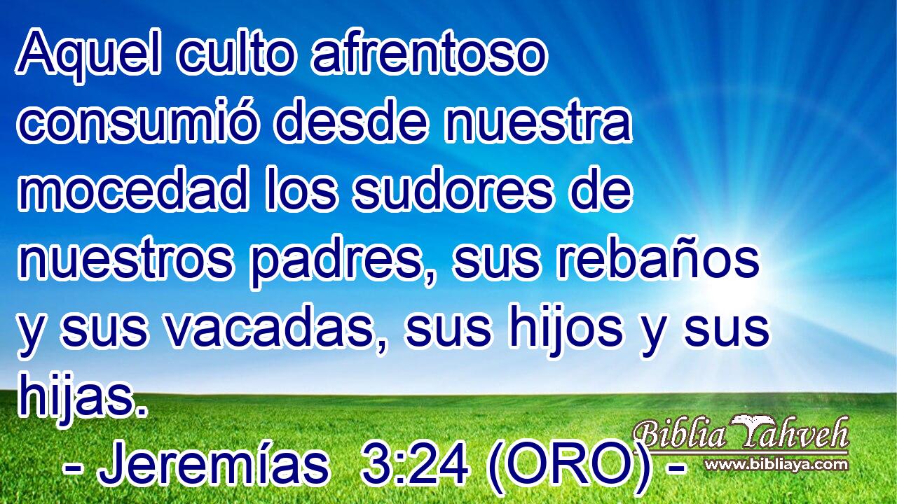 Aquel culto afrentoso consumió desde nuestra mocedad los sudores de nuestros padres, sus rebaños y sus vacadas, sus hijos y sus hijas. 