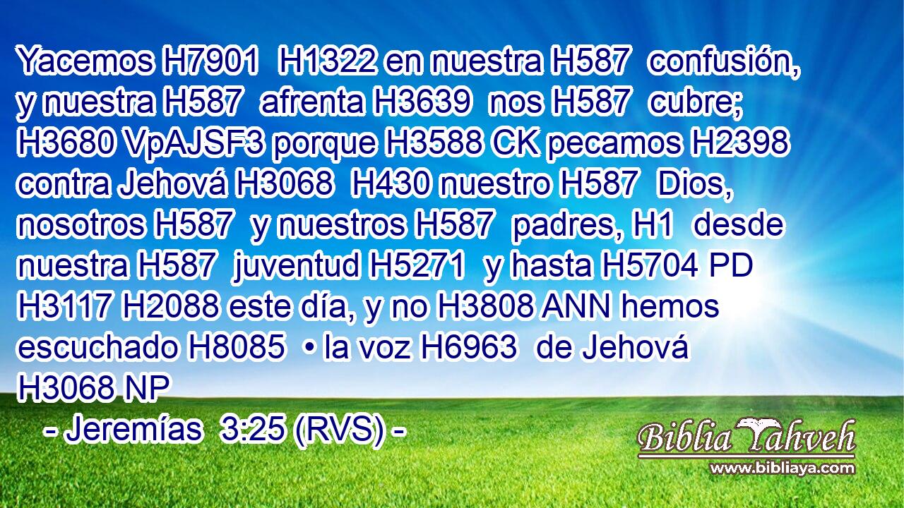 Yacemos H7901  H1322 en nuestra H587  confusión, y nuestra H587  afrenta H3639  nos H587  cubre; H3680 VpAJSF3 porque H3588 CK pecamos H2398  contra Jehová H3068  H430 nuestro H587  Dios, nosotros H587  y nuestros H587  padres, H1  desde nuestra H587  juventud H5271  y hasta H5704 PD H3117 H2088 este día, y no H3808 ANN hemos escuchado H8085  • la voz H6963  de Jehová H3068 NP