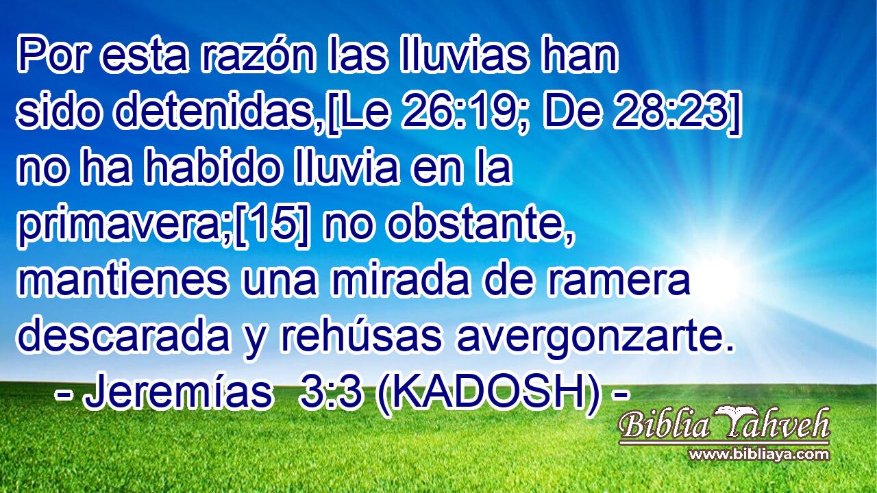  Por esta razón las lluvias han sido detenidas,[Le 26:19; De 28:23] no ha habido lluvia en la primavera;[15] no obstante, mantienes una mirada de ramera descarada y rehúsas avergonzarte. 